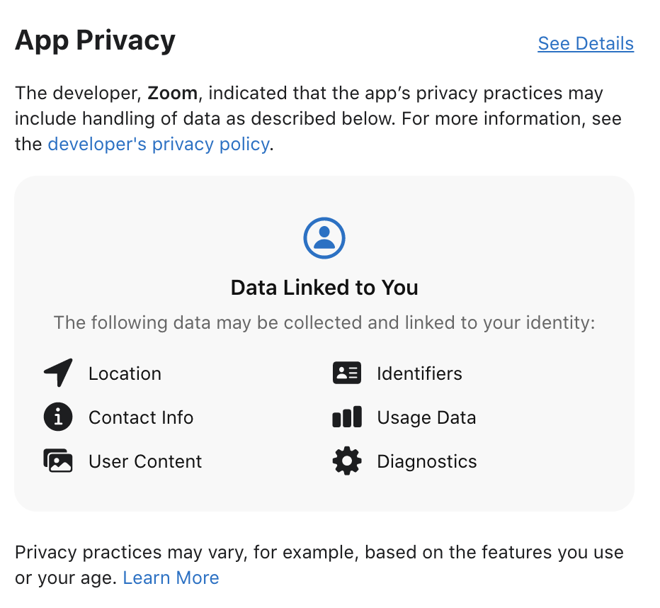 App Privacy 
See Details 
The developer, Zoom, indicated that the app's privacy practices may 
include handling of data as described below. For more information, see 
the developer's privacy policy. 
Data Linked to You 
The following data may be collected and linked to your identity: 
Location 
o 
Contact Info 
User Content 
Identifiers 
Usage Data 
Diagnostics 
Privacy practices may vary, for example, based on the features you use 
or your age. Learn More 